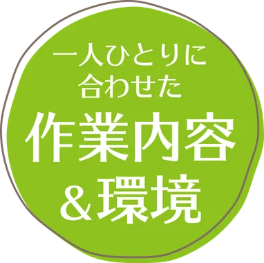 一人ひとりに合わせた 作業内容&環境